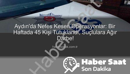 Aydın’da Bir Haftada Şok Operasyonlar: 45 Kişi Tutuklandı, Binlerce Şahıs Sorgulandı