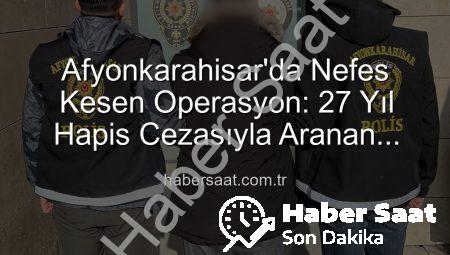 Afyonkarahisar’da Nefes Kesen Operasyon: 27 Yıl Hapis Cezasıyla Aranan Şahıs Yakalandı!